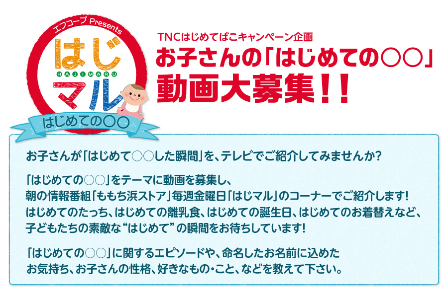 TNCはじめてばこキャンペーン企画 お子さんの「はじめての○○」動画大募集！ お子さんが「はじめて○○した瞬間」を、テレビでご紹介してみませんか？「はじめての○○」をテーマに動画を募集し、朝の情報番組「ももち浜ストア」でご紹介します！