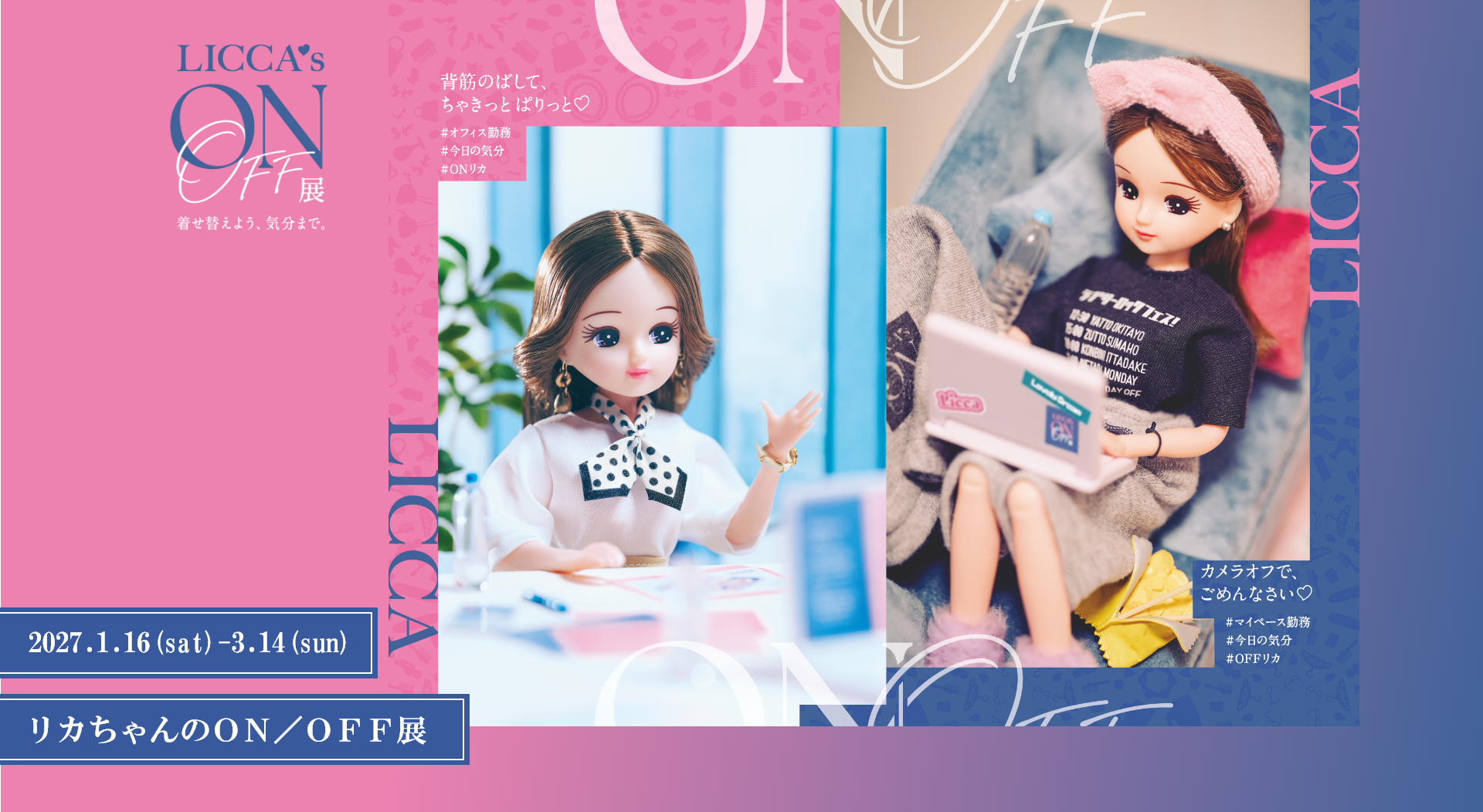リカちゃんのON／OFF展 LICCA's ON/OFF展 着せ替えよう、気分まで。 2027年1月16日(土)〜3月14日(日) 背筋のばして、ちゃきっと ぱりっと♡ #オフィス勤務 #今日の気分 #ONリカ カメラオフで、ごめんなさい♡ #マイペース勤務 #今日の気分 #OFFリカ