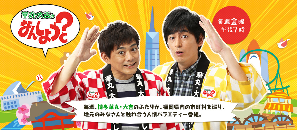 [華丸・大吉の なんしょうと？] 毎週、博多華丸・大吉のふたりが、福岡県内の市町村を巡り、地元のみなさんと触れ合う人情バラエティー番組。