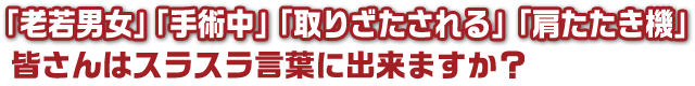 「老若男女」「手術中」「取りざたされる」「肩たたき機」皆さんはスラスラ言葉に出来ますか？