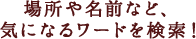 場所や名前など、気になるワードを検索！