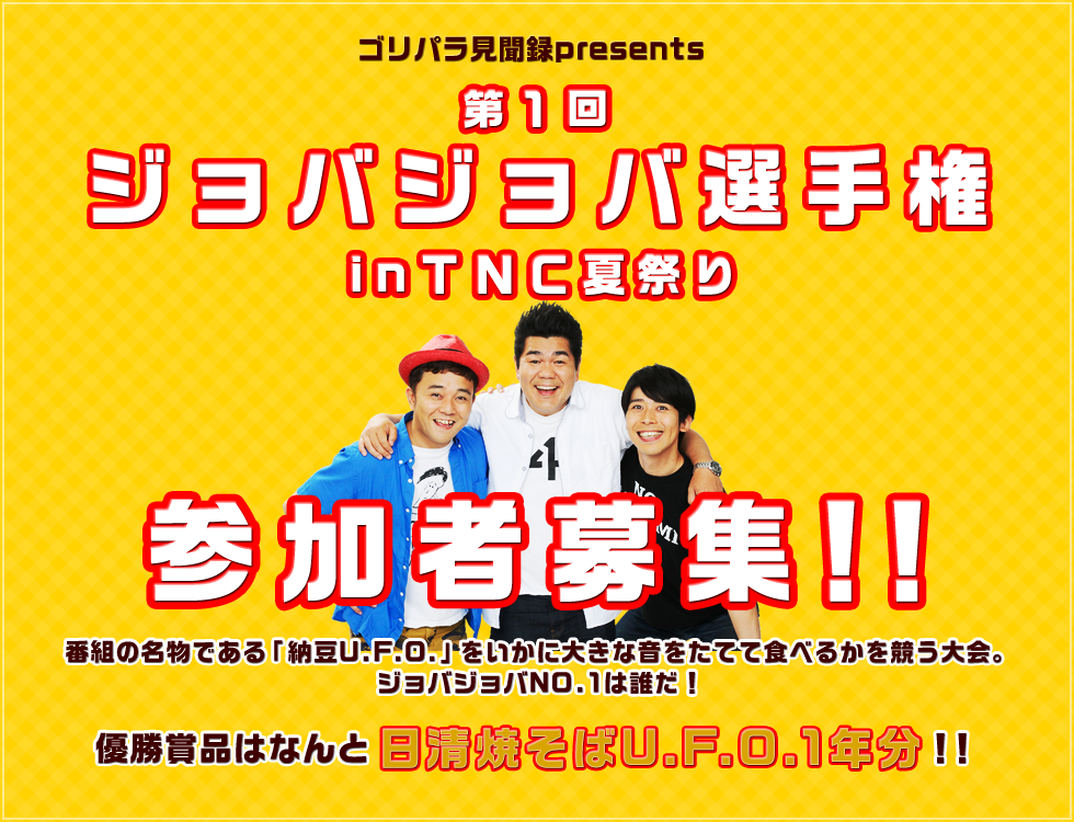 「ゴリパラ見聞録presents第一回ジョバジョバ選手権inＴＮＣ夏祭り」参加者募集！番組名物「納豆U.F.O.」を、いかに大きな音をたてて食べるかを競う大会。ジョバジョバNO.1は誰だ！優勝賞品はなんと日清焼そばU.F.O.1年分！！