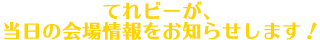 てれビーが、当日の会場情報をお知らせします！