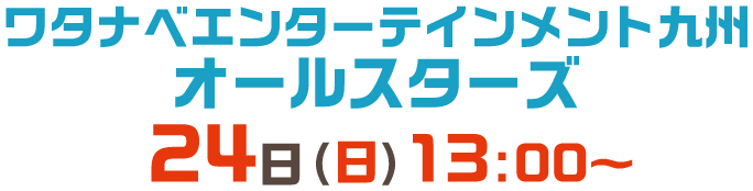 ワタナベエンターテインメント九州 オールスターズ 24日(日)13:00～