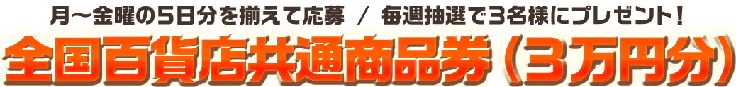 全国百貨店共通商品券（3万円分）月～金曜の５日分を揃えて応募 / 毎週抽選で３名様にプレゼント！